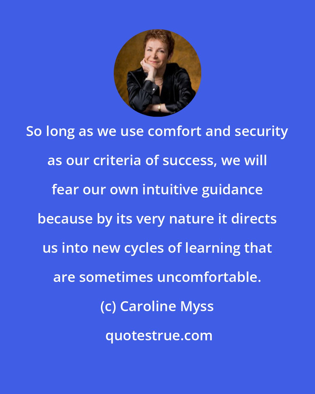 Caroline Myss: So long as we use comfort and security as our criteria of success, we will fear our own intuitive guidance because by its very nature it directs us into new cycles of learning that are sometimes uncomfortable.