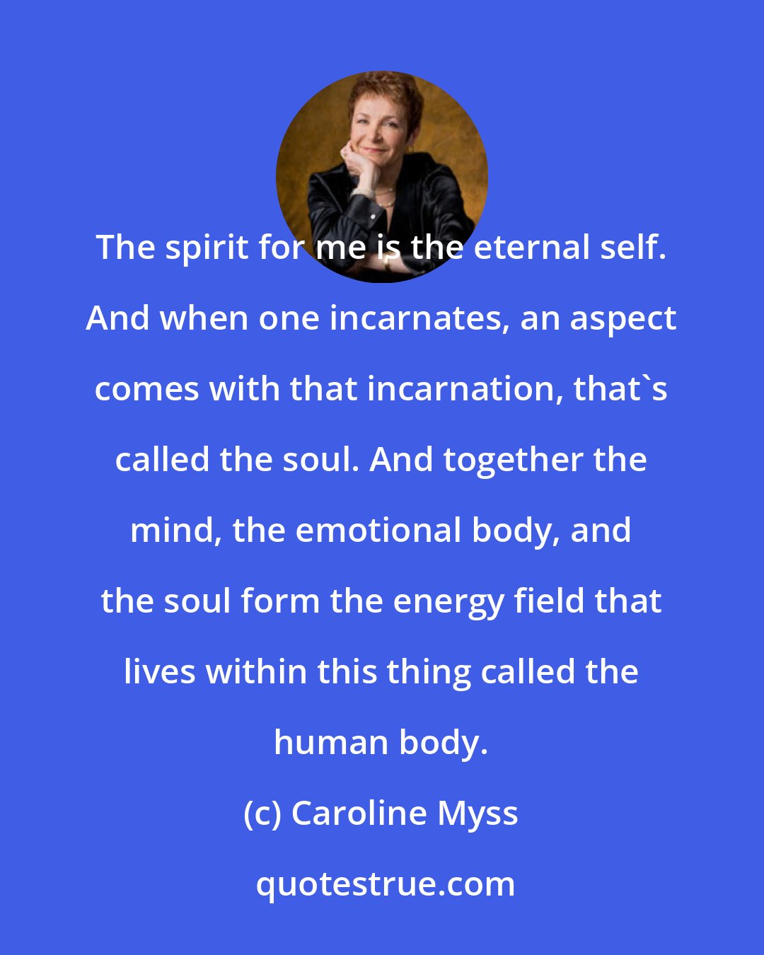 Caroline Myss: The spirit for me is the eternal self. And when one incarnates, an aspect comes with that incarnation, that's called the soul. And together the mind, the emotional body, and the soul form the energy field that lives within this thing called the human body.