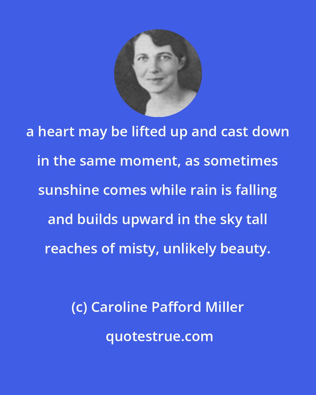 Caroline Pafford Miller: a heart may be lifted up and cast down in the same moment, as sometimes sunshine comes while rain is falling and builds upward in the sky tall reaches of misty, unlikely beauty.