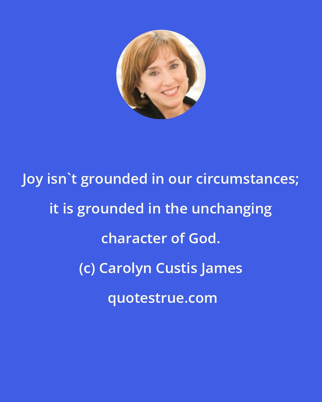 Carolyn Custis James: Joy isn't grounded in our circumstances; it is grounded in the unchanging character of God.