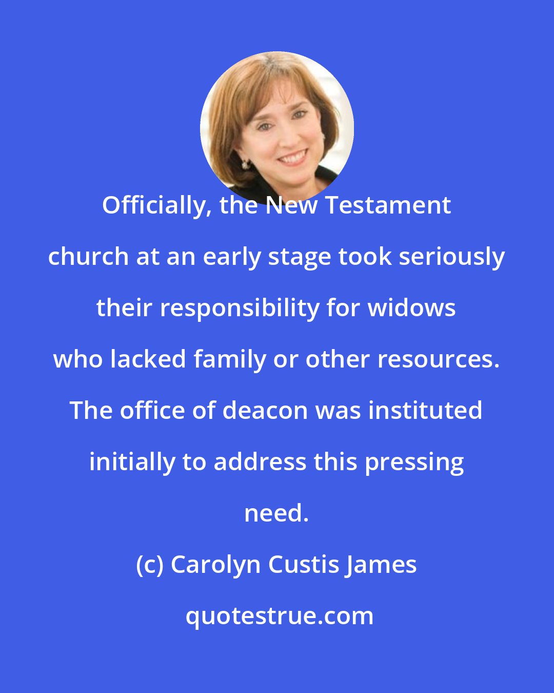 Carolyn Custis James: Officially, the New Testament church at an early stage took seriously their responsibility for widows who lacked family or other resources. The office of deacon was instituted initially to address this pressing need.