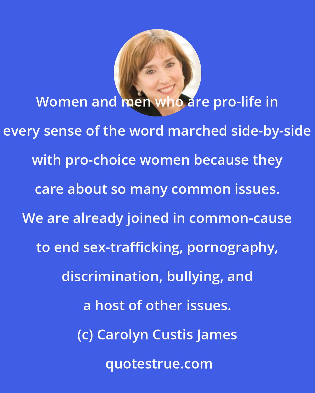 Carolyn Custis James: Women and men who are pro-life in every sense of the word marched side-by-side with pro-choice women because they care about so many common issues. We are already joined in common-cause to end sex-trafficking, pornography, discrimination, bullying, and a host of other issues.