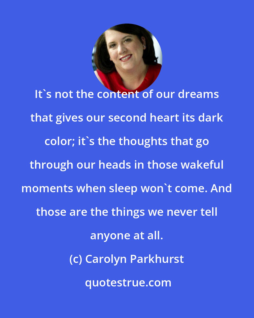 Carolyn Parkhurst: It's not the content of our dreams that gives our second heart its dark color; it's the thoughts that go through our heads in those wakeful moments when sleep won't come. And those are the things we never tell anyone at all.