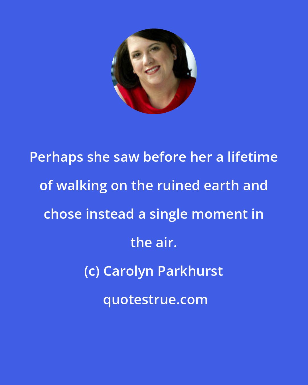 Carolyn Parkhurst: Perhaps she saw before her a lifetime of walking on the ruined earth and chose instead a single moment in the air.