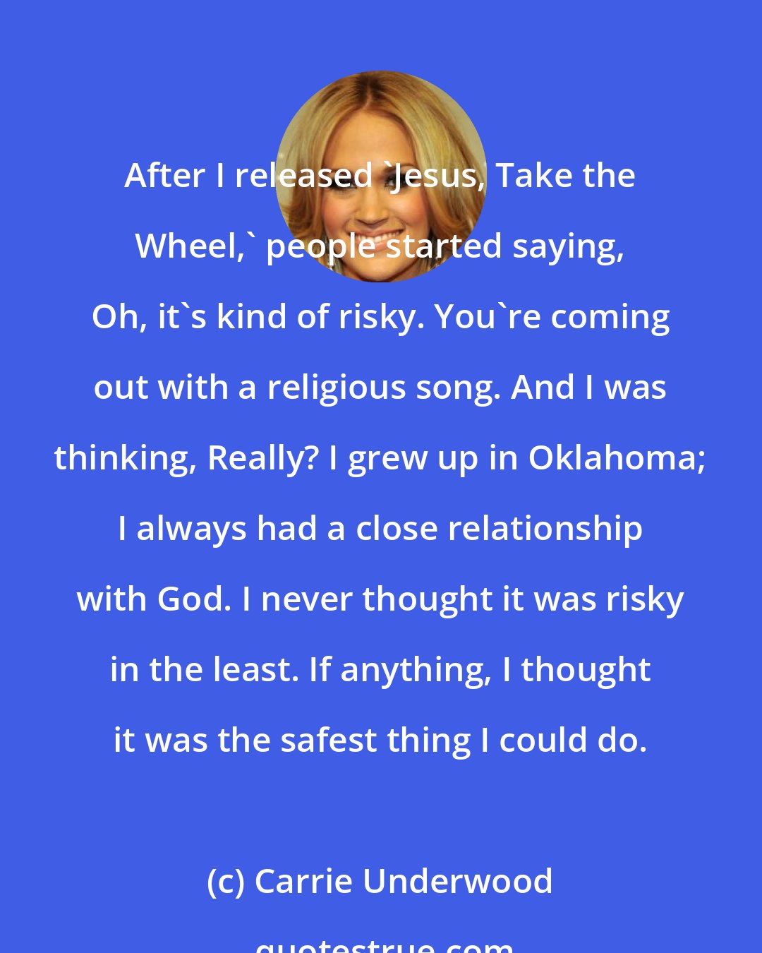 Carrie Underwood: After I released 'Jesus, Take the Wheel,' people started saying, Oh, it's kind of risky. You're coming out with a religious song. And I was thinking, Really? I grew up in Oklahoma; I always had a close relationship with God. I never thought it was risky in the least. If anything, I thought it was the safest thing I could do.
