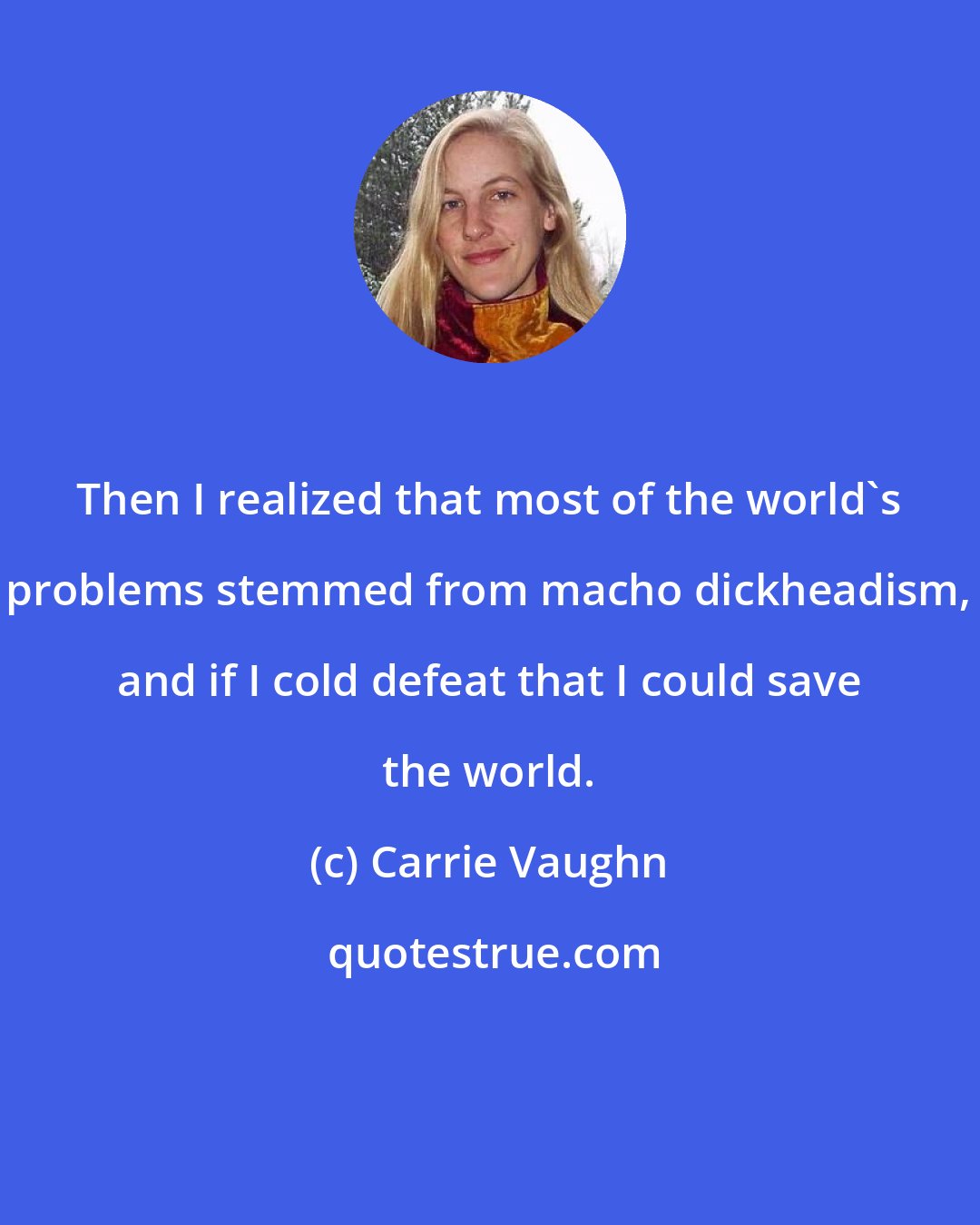 Carrie Vaughn: Then I realized that most of the world's problems stemmed from macho dickheadism, and if I cold defeat that I could save the world.