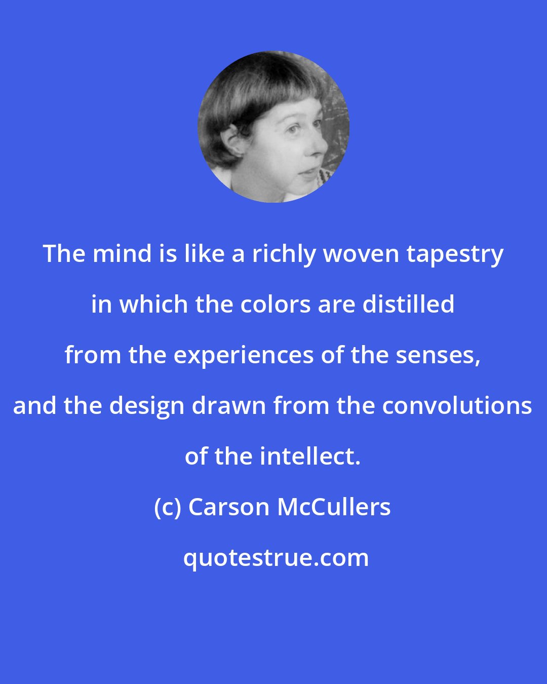 Carson McCullers: The mind is like a richly woven tapestry in which the colors are distilled from the experiences of the senses, and the design drawn from the convolutions of the intellect.