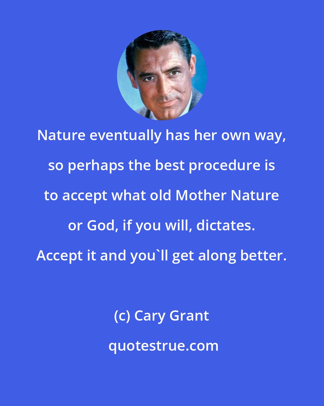 Cary Grant: Nature eventually has her own way, so perhaps the best procedure is to accept what old Mother Nature or God, if you will, dictates. Accept it and you'll get along better.