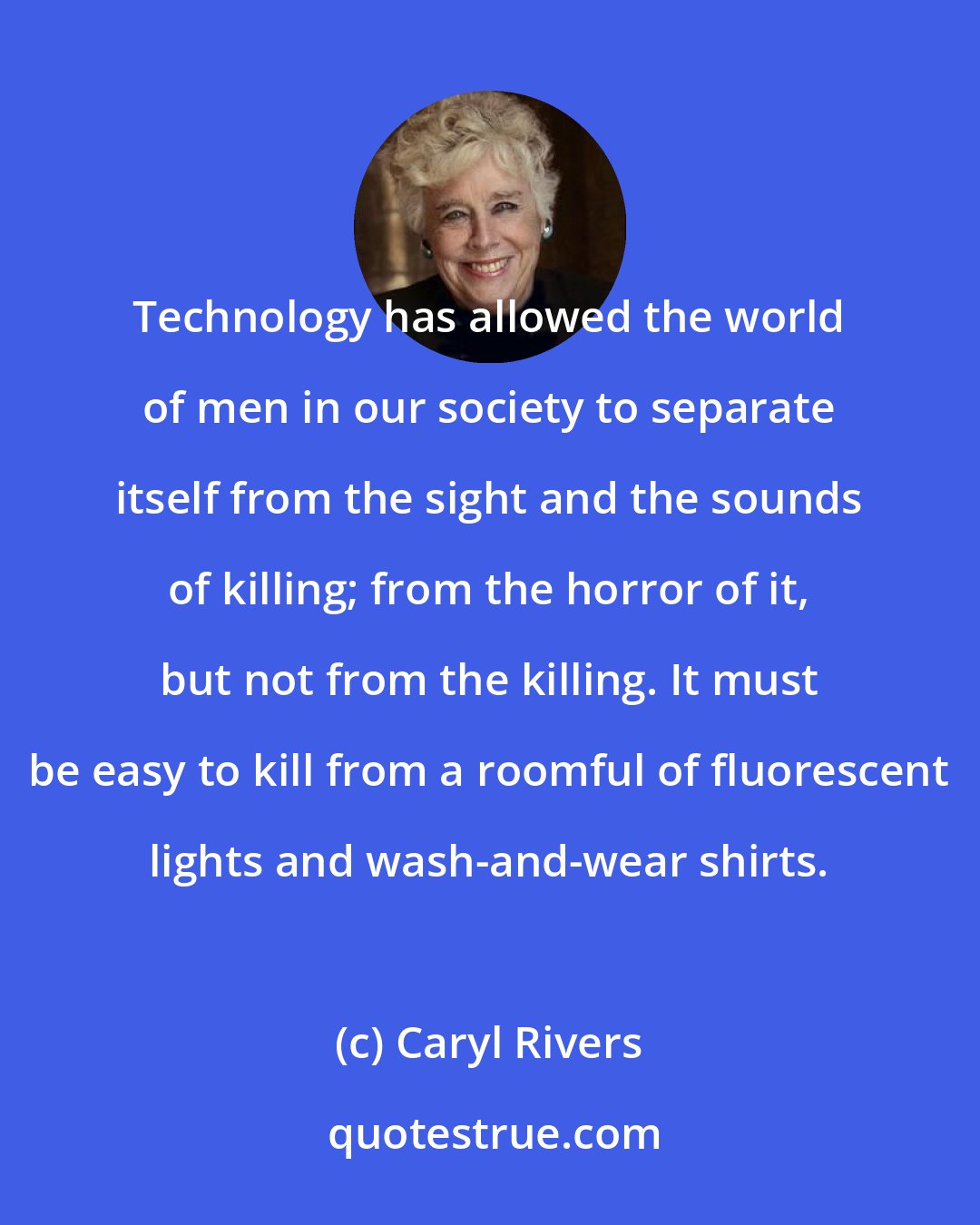 Caryl Rivers: Technology has allowed the world of men in our society to separate itself from the sight and the sounds of killing; from the horror of it, but not from the killing. It must be easy to kill from a roomful of fluorescent lights and wash-and-wear shirts.