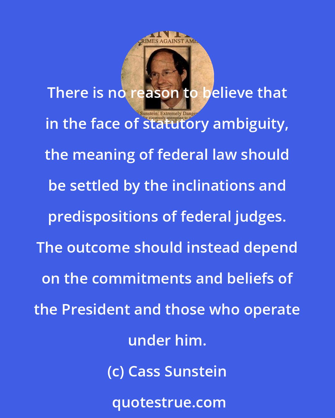 Cass Sunstein: There is no reason to believe that in the face of statutory ambiguity, the meaning of federal law should be settled by the inclinations and predispositions of federal judges. The outcome should instead depend on the commitments and beliefs of the President and those who operate under him.