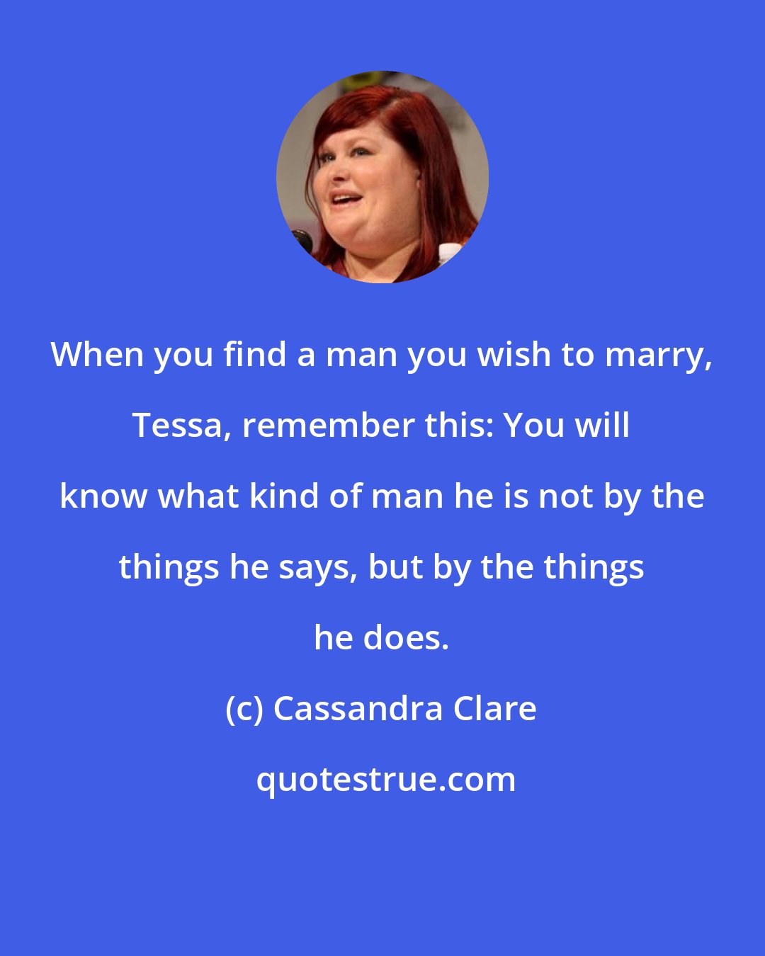 Cassandra Clare: When you find a man you wish to marry, Tessa, remember this: You will know what kind of man he is not by the things he says, but by the things he does.