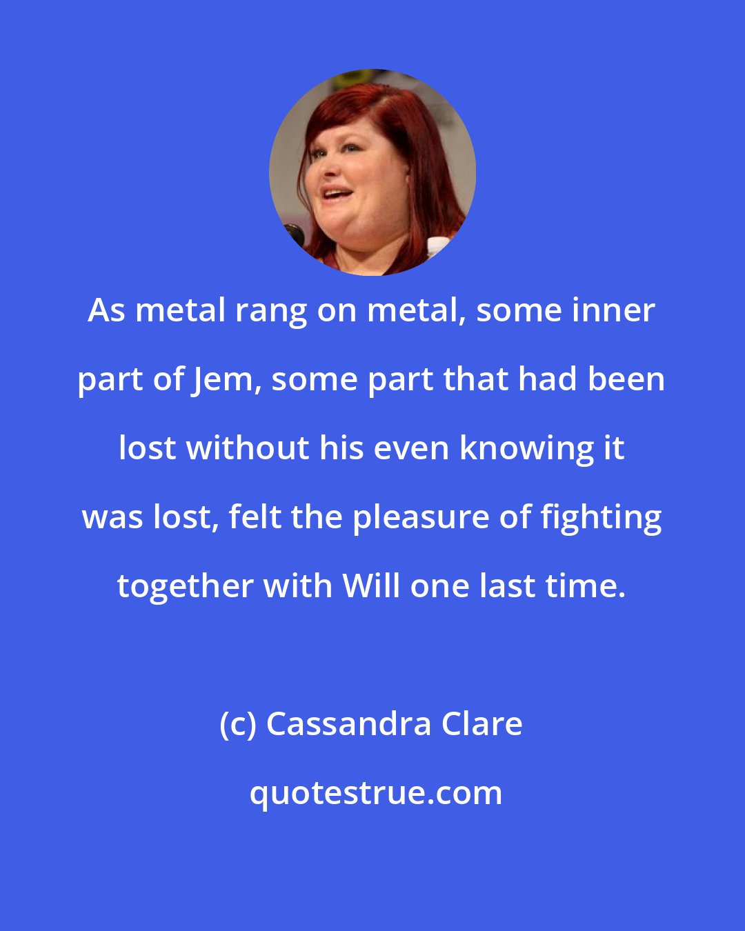Cassandra Clare: As metal rang on metal, some inner part of Jem, some part that had been lost without his even knowing it was lost, felt the pleasure of fighting together with Will one last time.