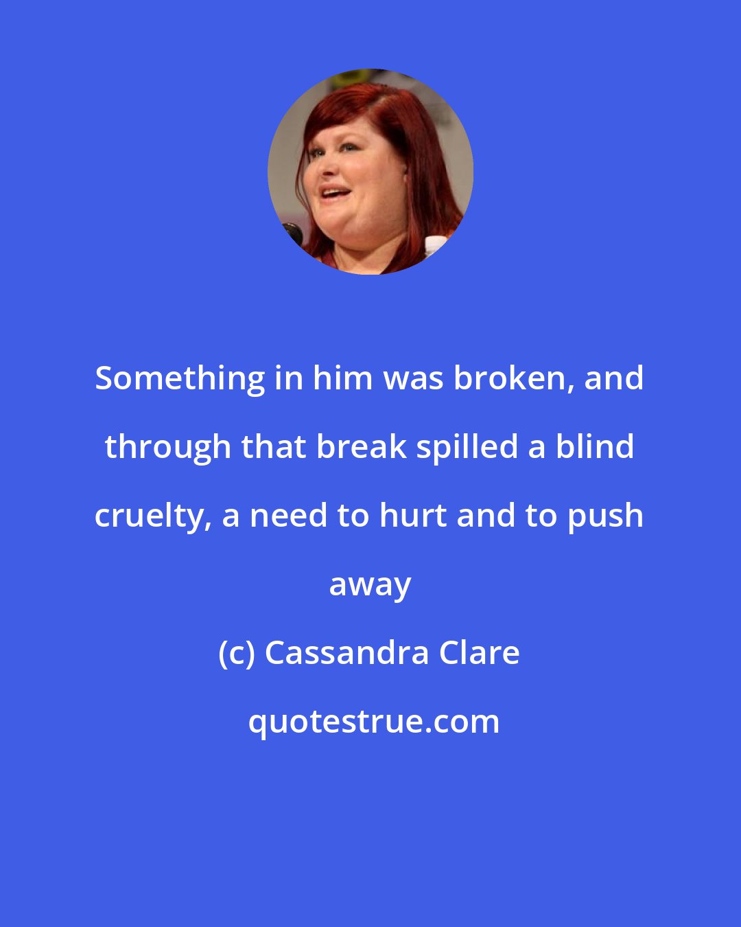 Cassandra Clare: Something in him was broken, and through that break spilled a blind cruelty, a need to hurt and to push away