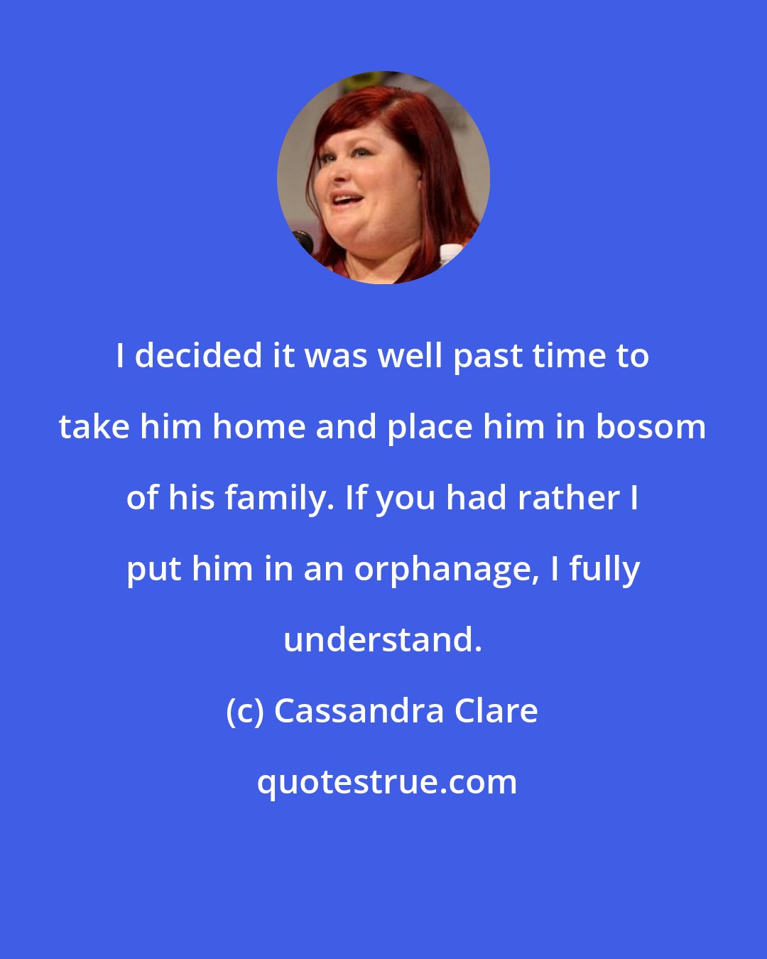 Cassandra Clare: I decided it was well past time to take him home and place him in bosom of his family. If you had rather I put him in an orphanage, I fully understand.