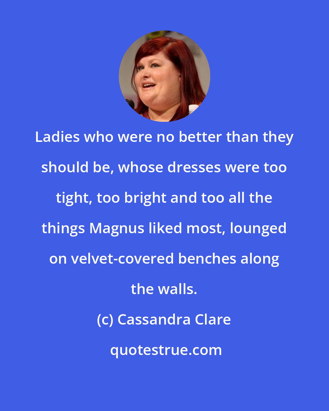 Cassandra Clare: Ladies who were no better than they should be, whose dresses were too tight, too bright and too all the things Magnus liked most, lounged on velvet-covered benches along the walls.