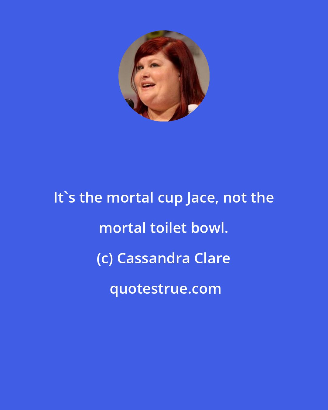 Cassandra Clare: It's the mortal cup Jace, not the mortal toilet bowl.