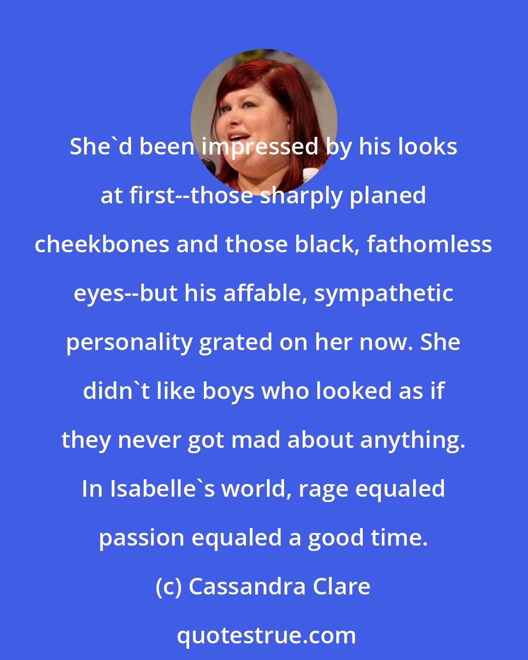 Cassandra Clare: She'd been impressed by his looks at first--those sharply planed cheekbones and those black, fathomless eyes--but his affable, sympathetic personality grated on her now. She didn't like boys who looked as if they never got mad about anything. In Isabelle's world, rage equaled passion equaled a good time.