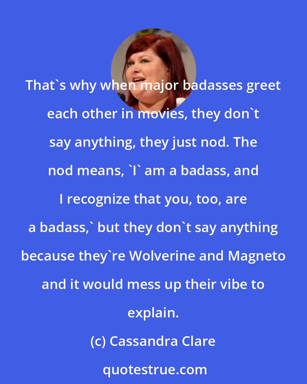 Cassandra Clare: That's why when major badasses greet each other in movies, they don't say anything, they just nod. The nod means, 'I' am a badass, and I recognize that you, too, are a badass,' but they don't say anything because they're Wolverine and Magneto and it would mess up their vibe to explain.