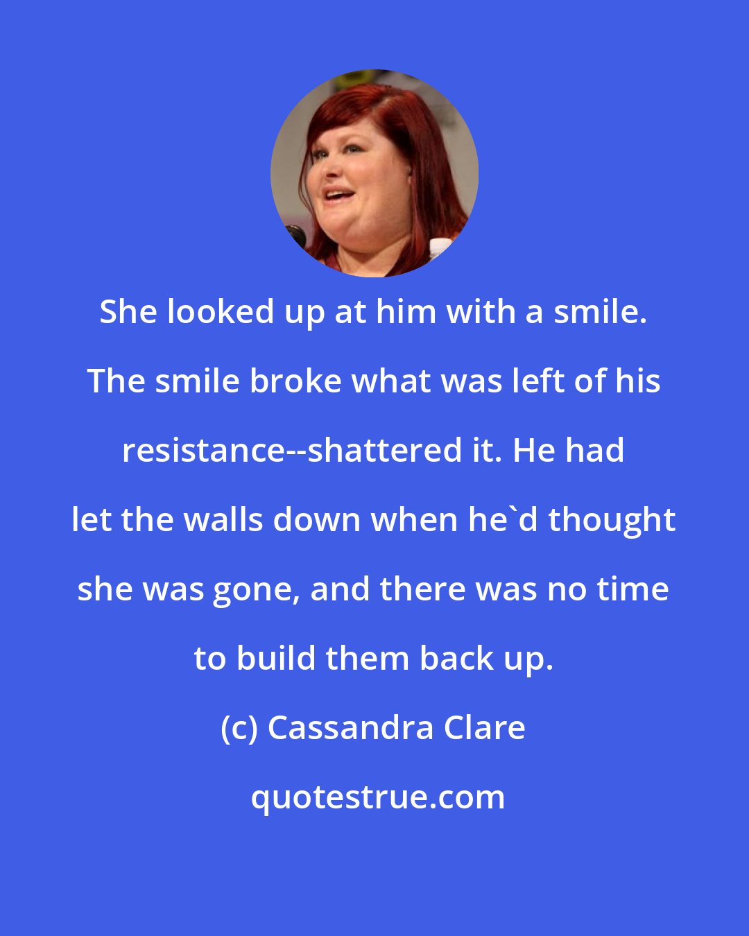 Cassandra Clare: She looked up at him with a smile. The smile broke what was left of his resistance--shattered it. He had let the walls down when he'd thought she was gone, and there was no time to build them back up.