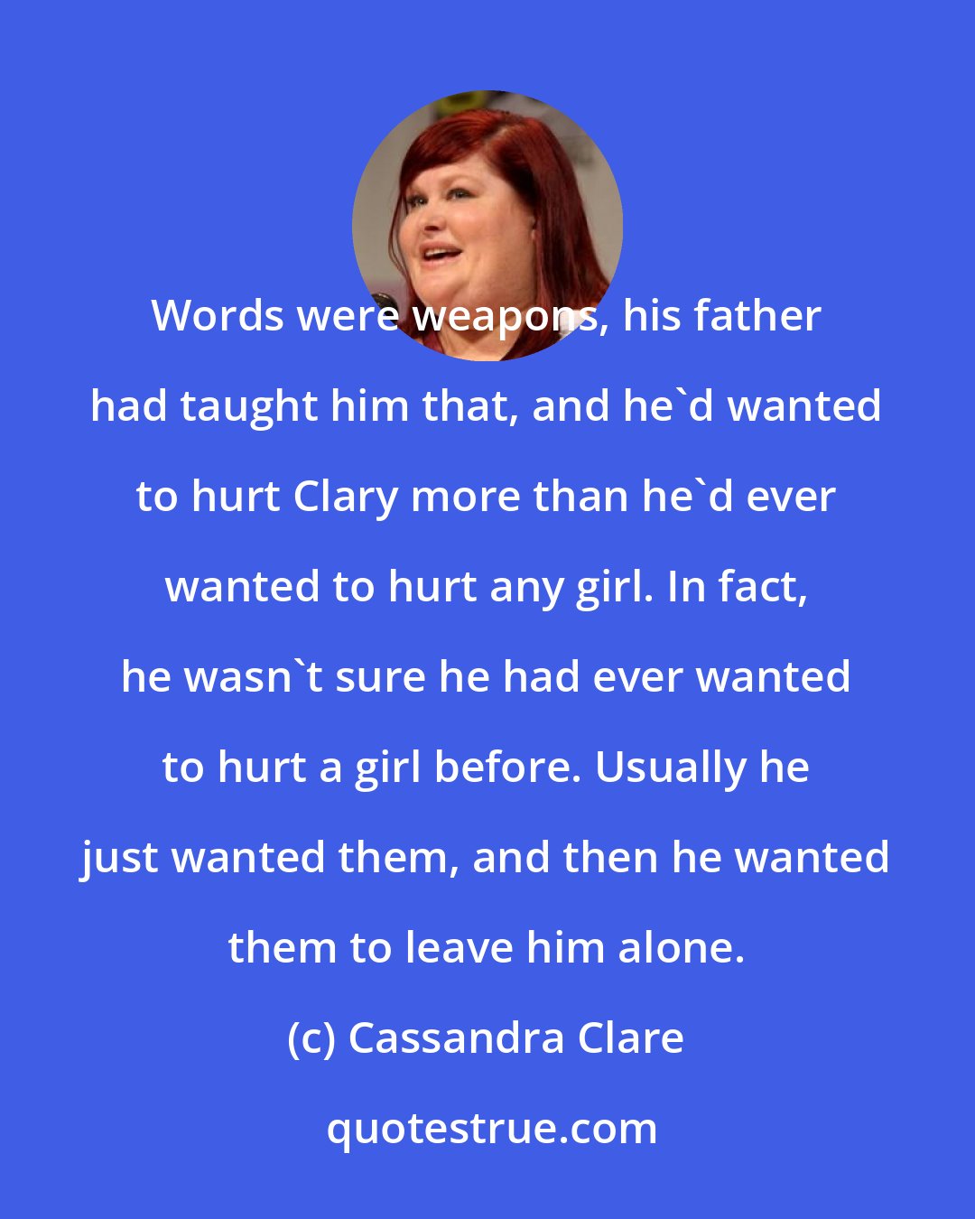 Cassandra Clare: Words were weapons, his father had taught him that, and he'd wanted to hurt Clary more than he'd ever wanted to hurt any girl. In fact, he wasn't sure he had ever wanted to hurt a girl before. Usually he just wanted them, and then he wanted them to leave him alone.