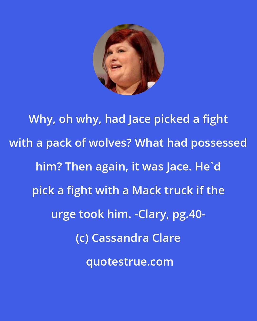 Cassandra Clare: Why, oh why, had Jace picked a fight with a pack of wolves? What had possessed him? Then again, it was Jace. He'd pick a fight with a Mack truck if the urge took him. -Clary, pg.40-
