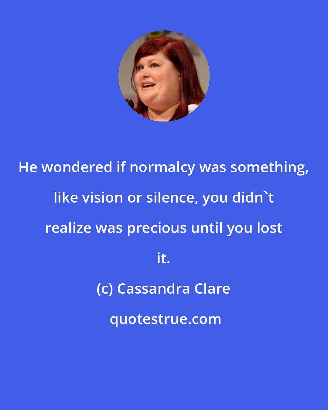 Cassandra Clare: He wondered if normalcy was something, like vision or silence, you didn't realize was precious until you lost it.