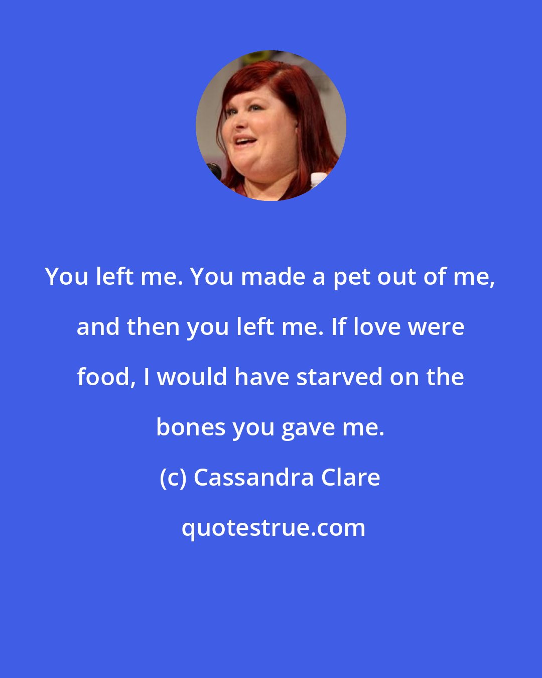 Cassandra Clare: You left me. You made a pet out of me, and then you left me. If love were food, I would have starved on the bones you gave me.