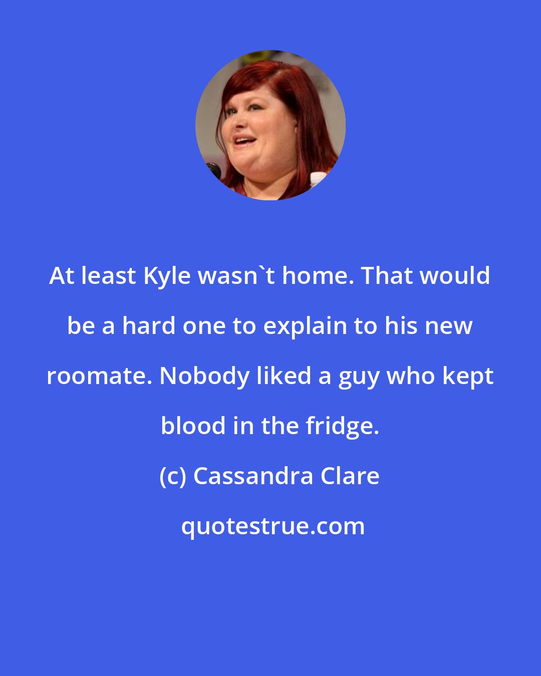 Cassandra Clare: At least Kyle wasn't home. That would be a hard one to explain to his new roomate. Nobody liked a guy who kept blood in the fridge.