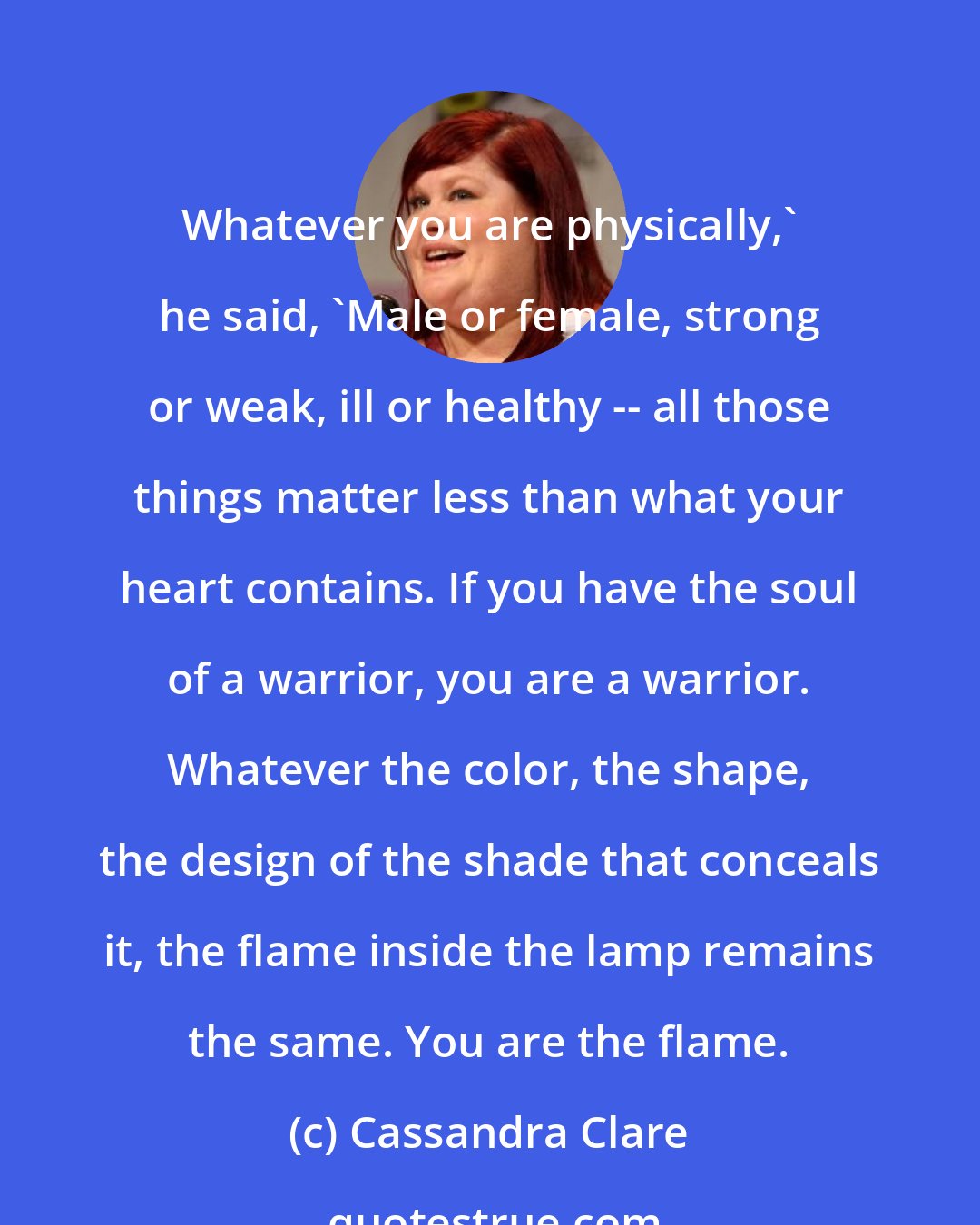 Cassandra Clare: Whatever you are physically,' he said, 'Male or female, strong or weak, ill or healthy -- all those things matter less than what your heart contains. If you have the soul of a warrior, you are a warrior. Whatever the color, the shape, the design of the shade that conceals it, the flame inside the lamp remains the same. You are the flame.