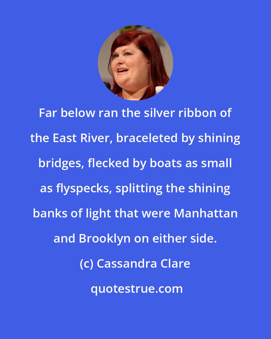 Cassandra Clare: Far below ran the silver ribbon of the East River, braceleted by shining bridges, flecked by boats as small as flyspecks, splitting the shining banks of light that were Manhattan and Brooklyn on either side.