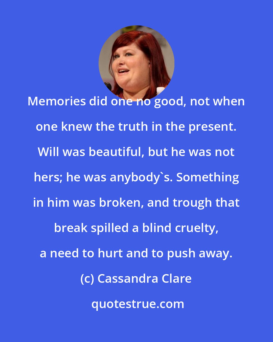 Cassandra Clare: Memories did one no good, not when one knew the truth in the present. Will was beautiful, but he was not hers; he was anybody's. Something in him was broken, and trough that break spilled a blind cruelty, a need to hurt and to push away.