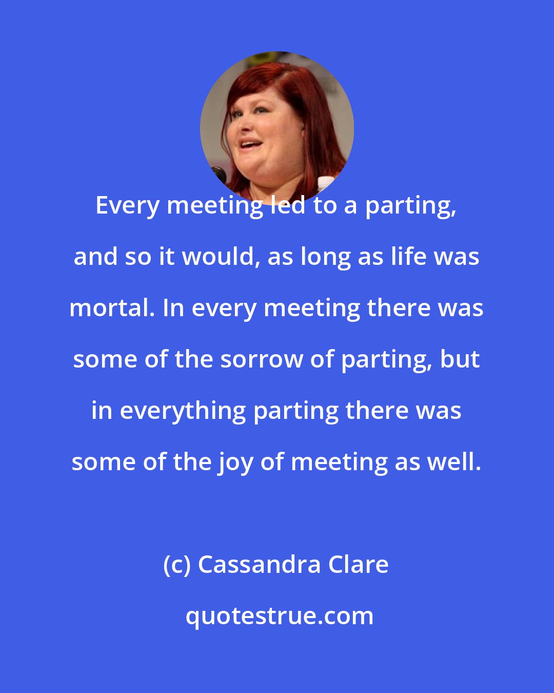 Cassandra Clare: Every meeting led to a parting, and so it would, as long as life was mortal. In every meeting there was some of the sorrow of parting, but in everything parting there was some of the joy of meeting as well.