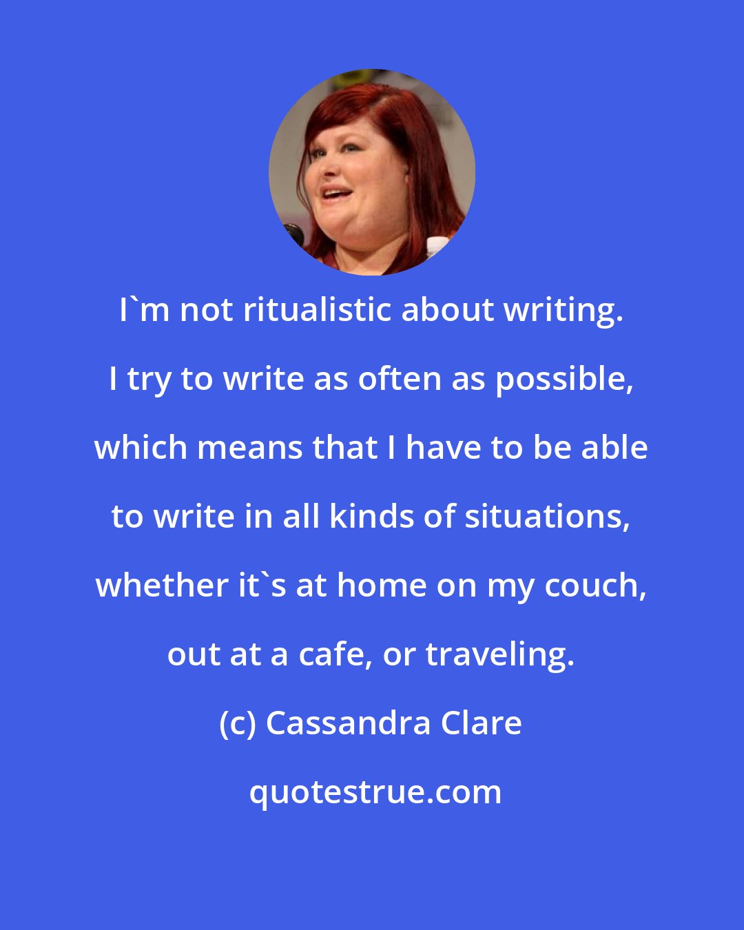 Cassandra Clare: I'm not ritualistic about writing. I try to write as often as possible, which means that I have to be able to write in all kinds of situations, whether it's at home on my couch, out at a cafe, or traveling.