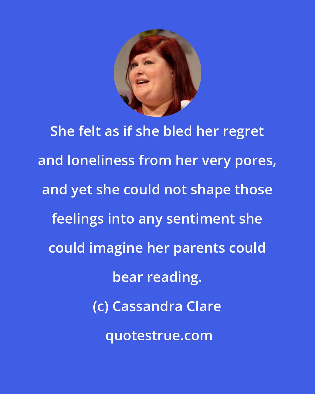 Cassandra Clare: She felt as if she bled her regret and loneliness from her very pores, and yet she could not shape those feelings into any sentiment she could imagine her parents could bear reading.