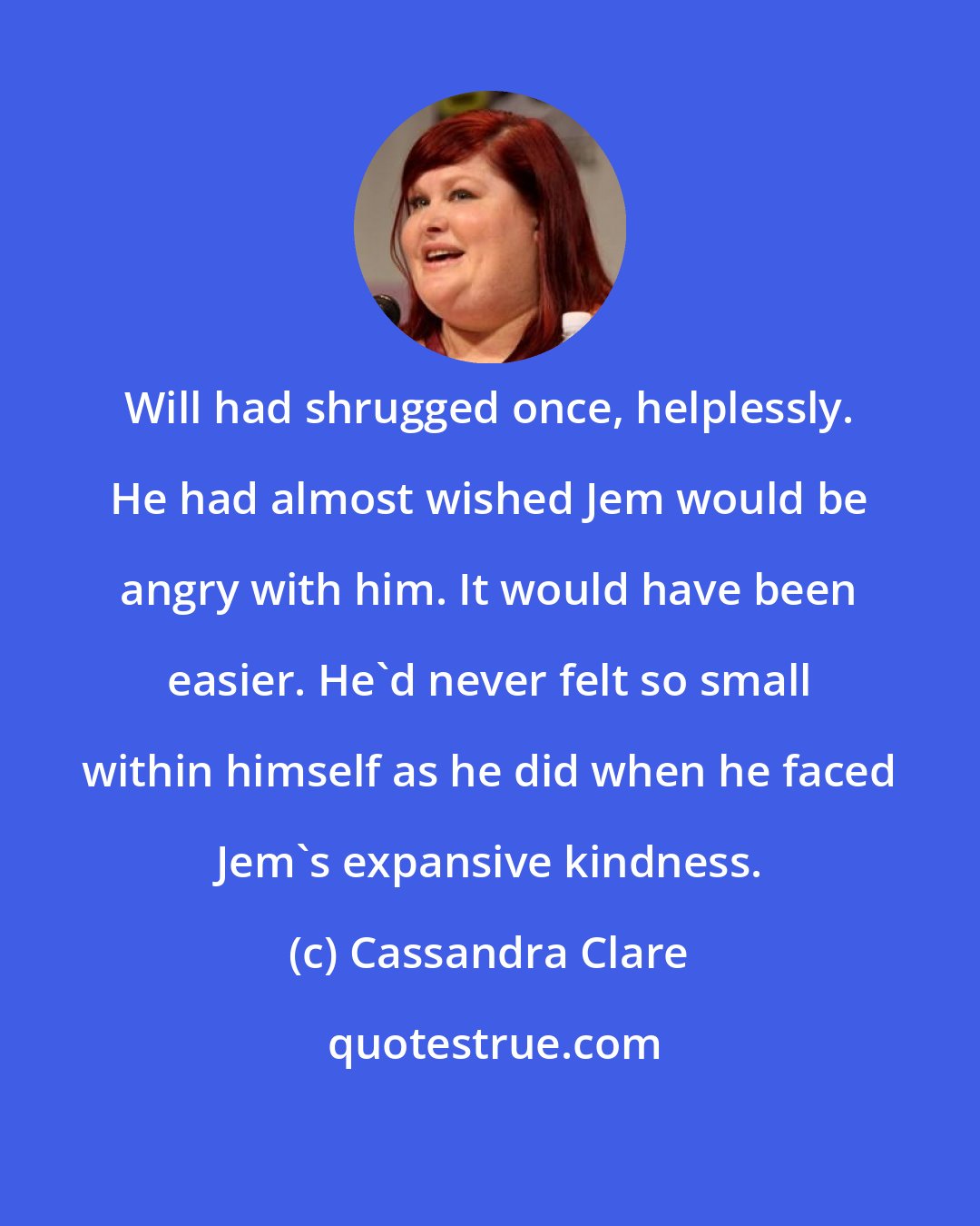 Cassandra Clare: Will had shrugged once, helplessly. He had almost wished Jem would be angry with him. It would have been easier. He'd never felt so small within himself as he did when he faced Jem's expansive kindness.