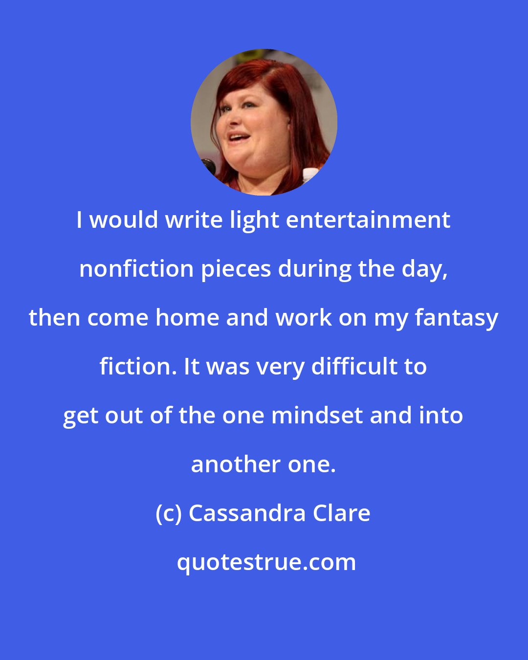 Cassandra Clare: I would write light entertainment nonfiction pieces during the day, then come home and work on my fantasy fiction. It was very difficult to get out of the one mindset and into another one.