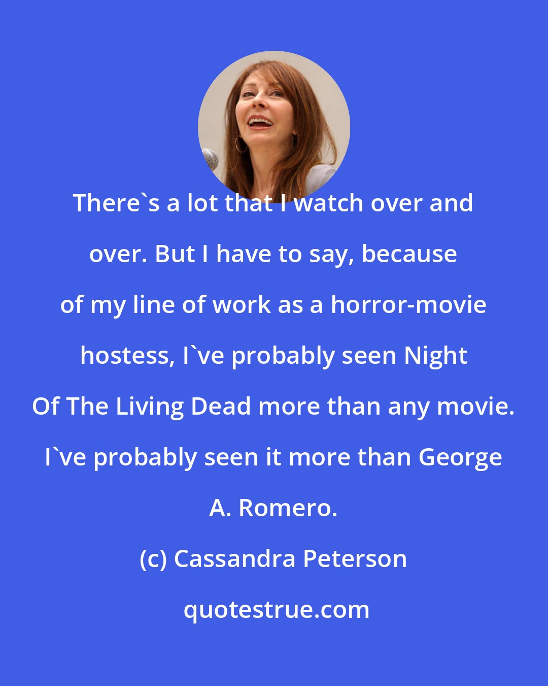 Cassandra Peterson: There's a lot that I watch over and over. But I have to say, because of my line of work as a horror-movie hostess, I've probably seen Night Of The Living Dead more than any movie. I've probably seen it more than George A. Romero.
