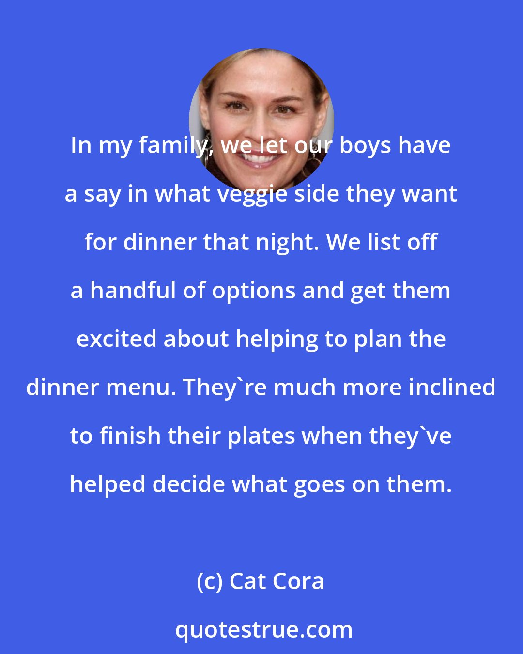 Cat Cora: In my family, we let our boys have a say in what veggie side they want for dinner that night. We list off a handful of options and get them excited about helping to plan the dinner menu. They're much more inclined to finish their plates when they've helped decide what goes on them.