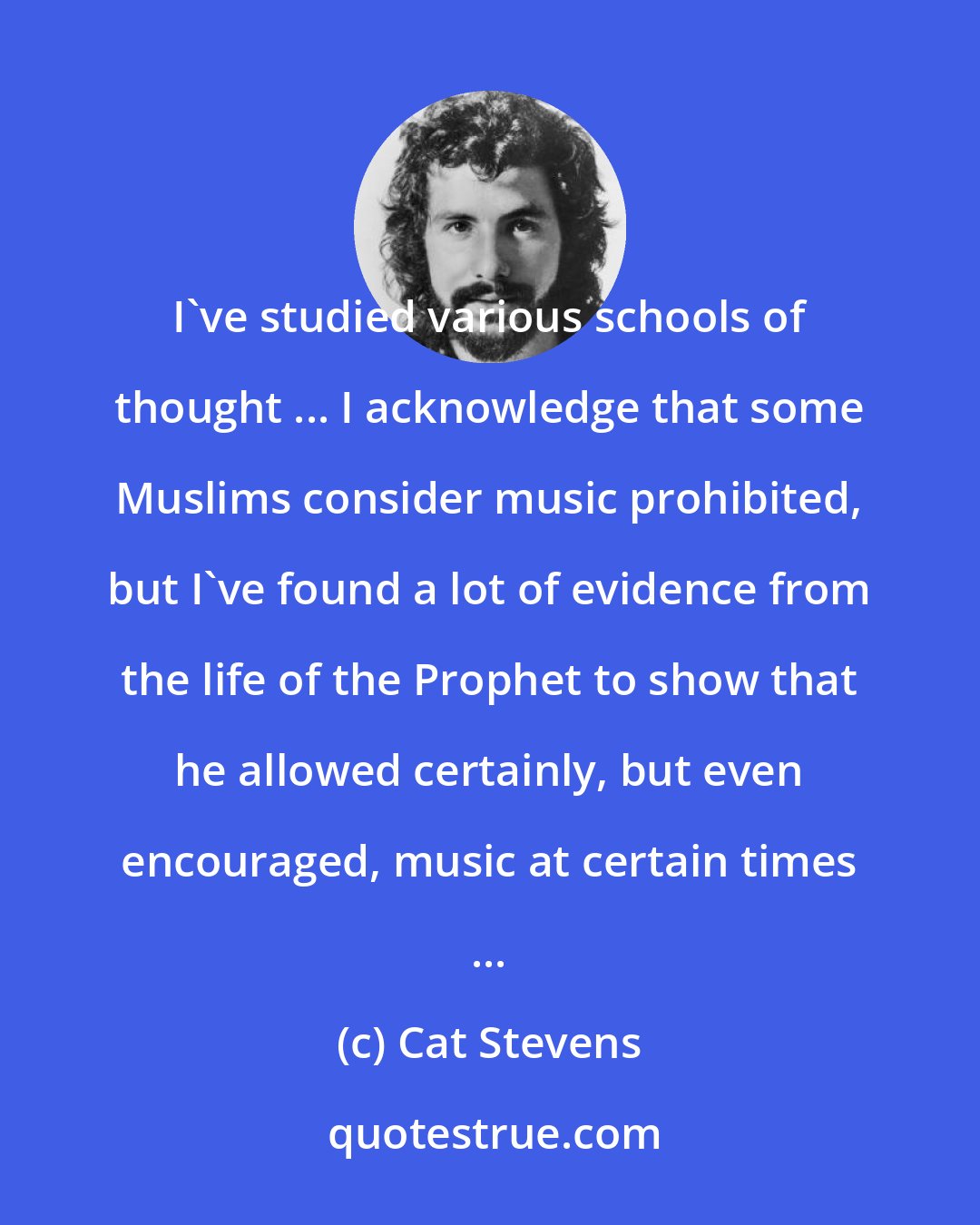 Cat Stevens: I've studied various schools of thought ... I acknowledge that some Muslims consider music prohibited, but I've found a lot of evidence from the life of the Prophet to show that he allowed certainly, but even encouraged, music at certain times ...