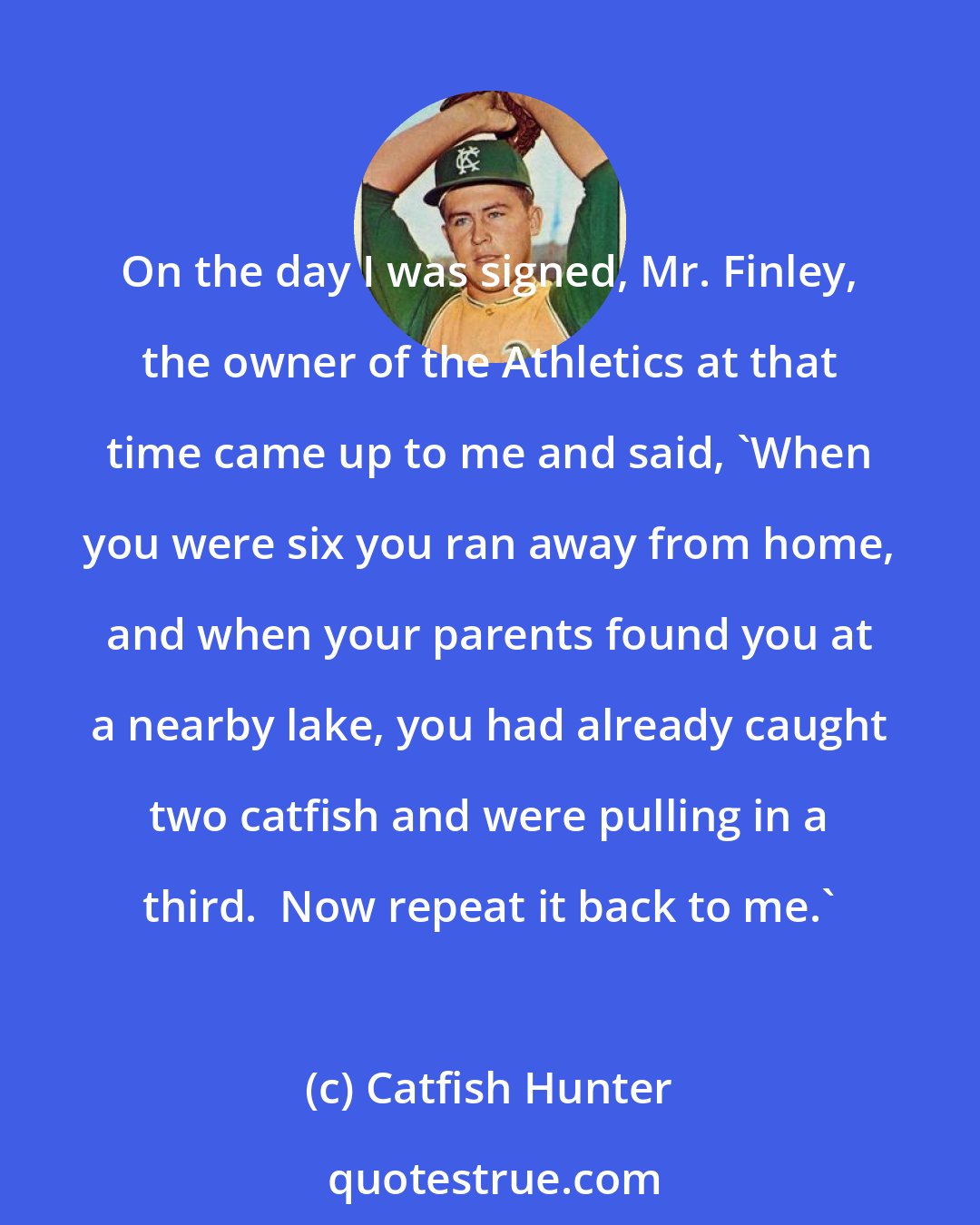 Catfish Hunter: On the day I was signed, Mr. Finley, the owner of the Athletics at that time came up to me and said, 'When you were six you ran away from home, and when your parents found you at a nearby lake, you had already caught two catfish and were pulling in a third.  Now repeat it back to me.'