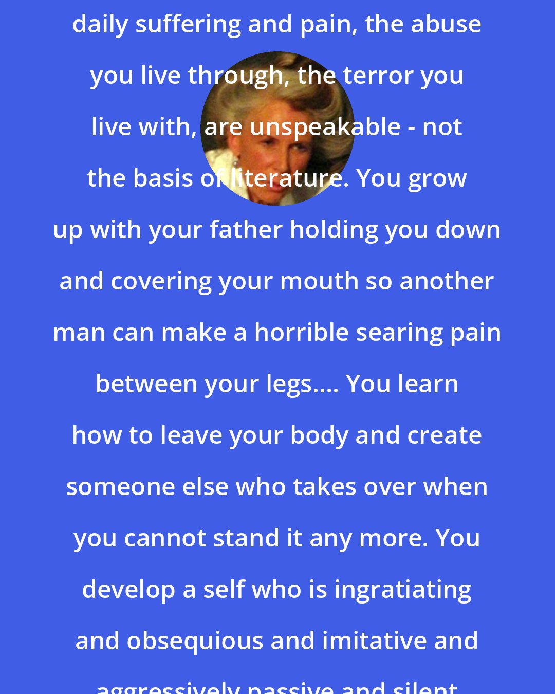 Catharine MacKinnon: Imagine that for hundreds of years your most formative traumas, your daily suffering and pain, the abuse you live through, the terror you live with, are unspeakable - not the basis of literature. You grow up with your father holding you down and covering your mouth so another man can make a horrible searing pain between your legs.... You learn how to leave your body and create someone else who takes over when you cannot stand it any more. You develop a self who is ingratiating and obsequious and imitative and aggressively passive and silent - you learn, in a word, femininity.