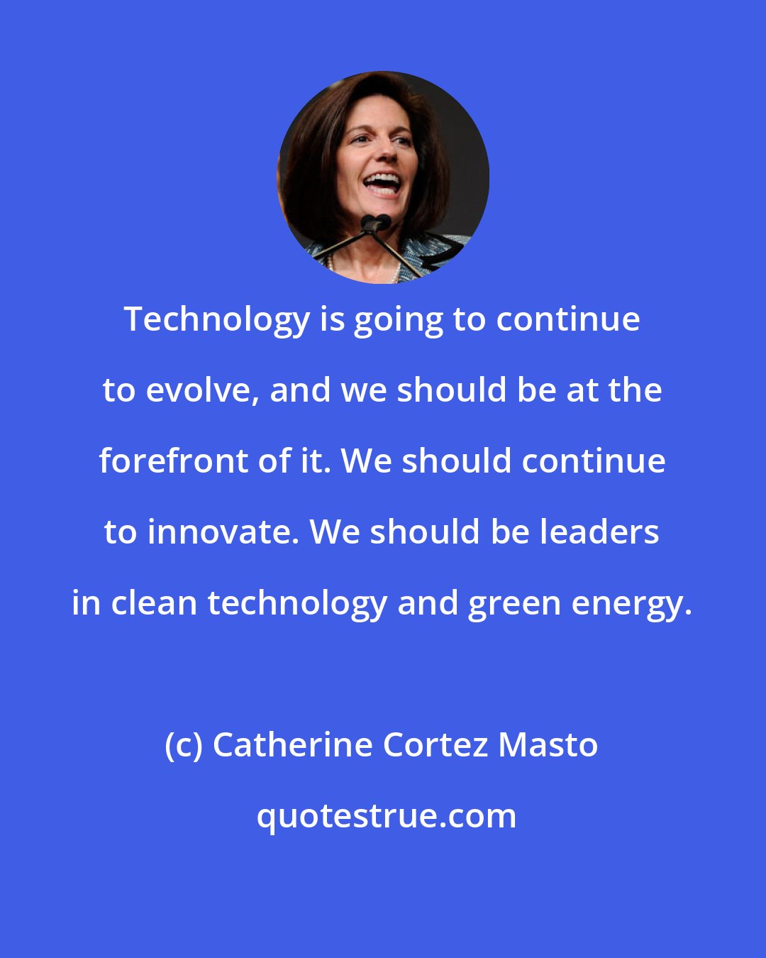 Catherine Cortez Masto: Technology is going to continue to evolve, and we should be at the forefront of it. We should continue to innovate. We should be leaders in clean technology and green energy.