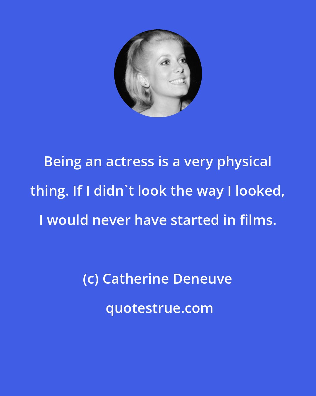 Catherine Deneuve: Being an actress is a very physical thing. If I didn't look the way I looked, I would never have started in films.