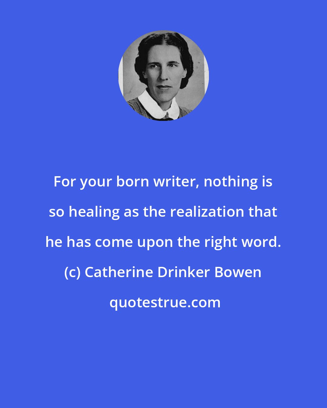 Catherine Drinker Bowen: For your born writer, nothing is so healing as the realization that he has come upon the right word.