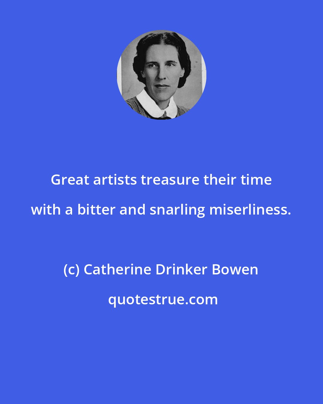Catherine Drinker Bowen: Great artists treasure their time with a bitter and snarling miserliness.