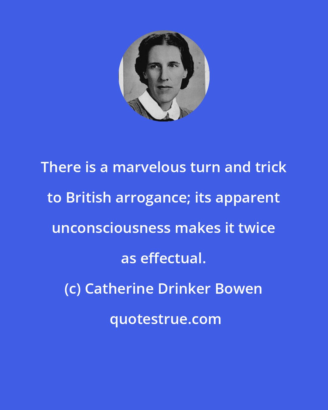 Catherine Drinker Bowen: There is a marvelous turn and trick to British arrogance; its apparent unconsciousness makes it twice as effectual.