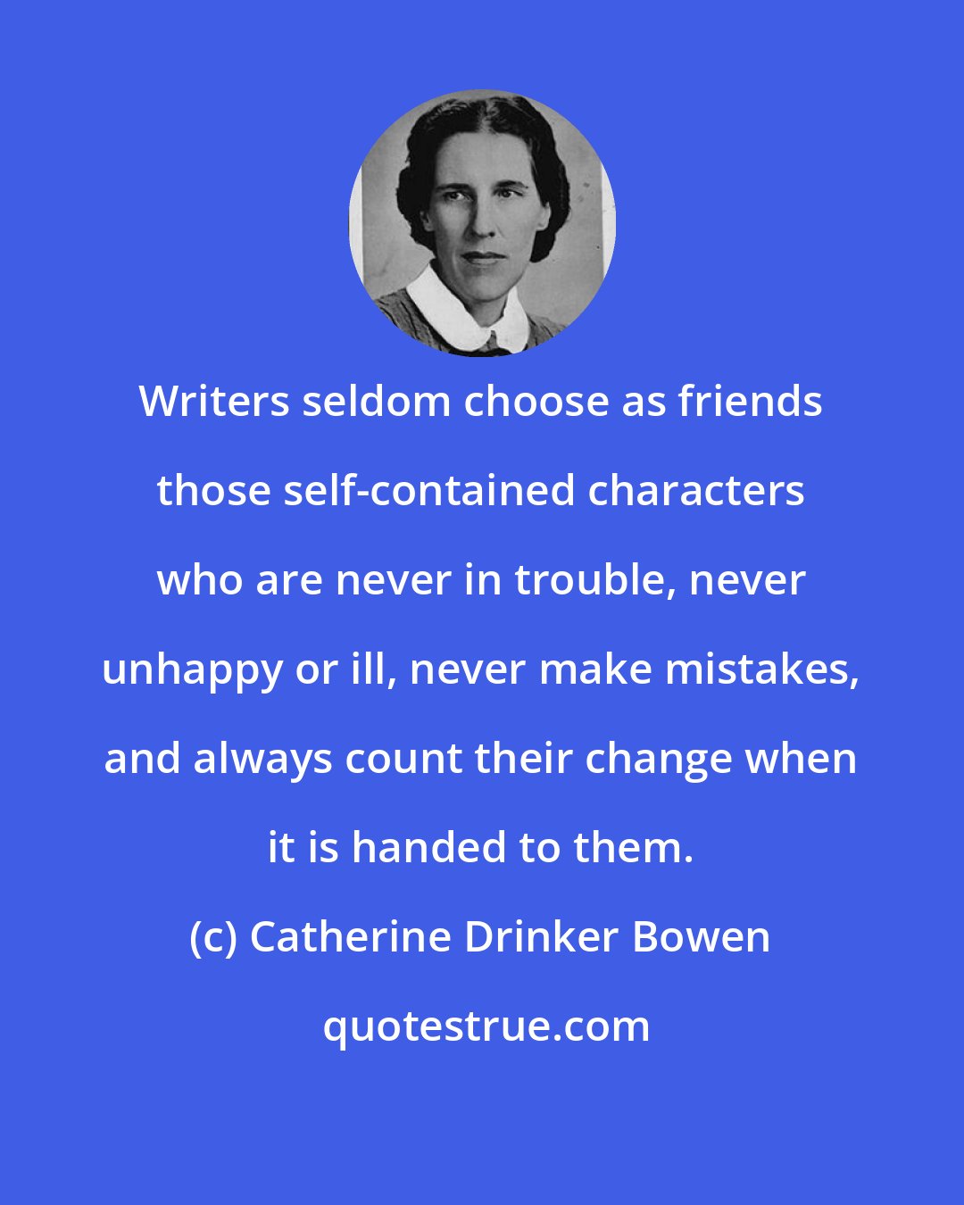 Catherine Drinker Bowen: Writers seldom choose as friends those self-contained characters who are never in trouble, never unhappy or ill, never make mistakes, and always count their change when it is handed to them.