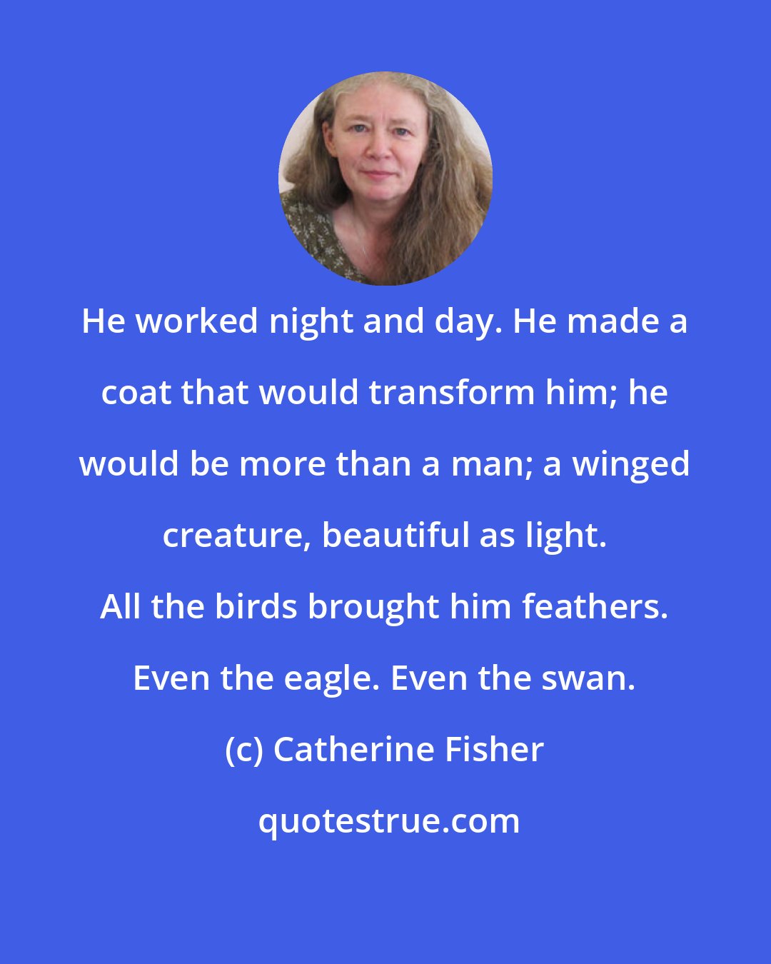 Catherine Fisher: He worked night and day. He made a coat that would transform him; he would be more than a man; a winged creature, beautiful as light. All the birds brought him feathers. Even the eagle. Even the swan.