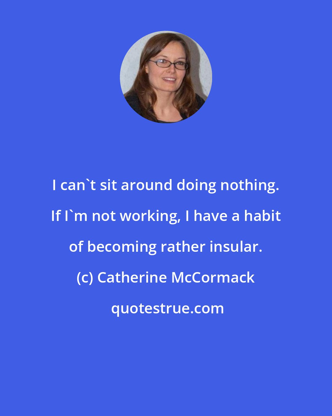 Catherine McCormack: I can't sit around doing nothing. If I'm not working, I have a habit of becoming rather insular.