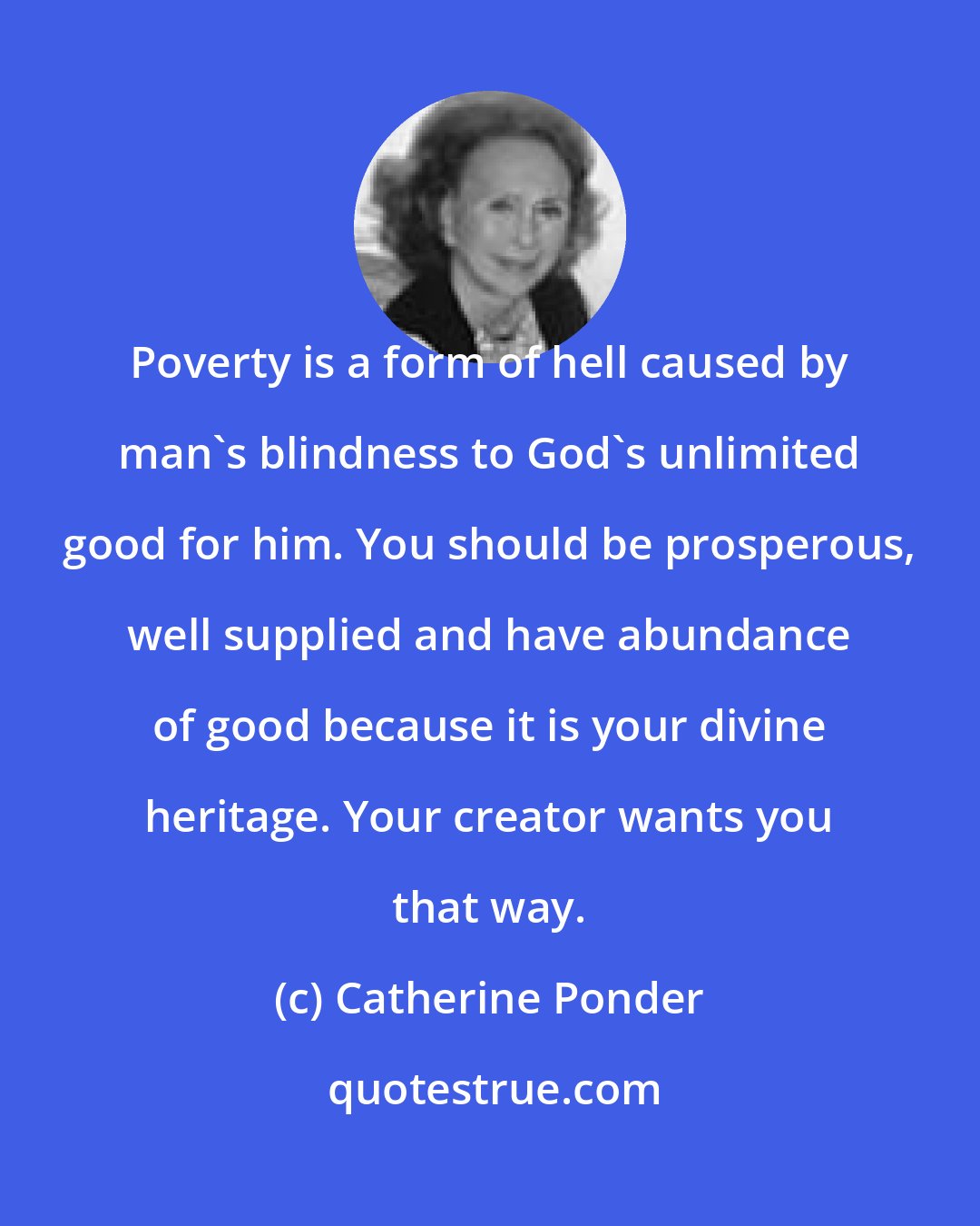 Catherine Ponder: Poverty is a form of hell caused by man's blindness to God's unlimited good for him. You should be prosperous, well supplied and have abundance of good because it is your divine heritage. Your creator wants you that way.